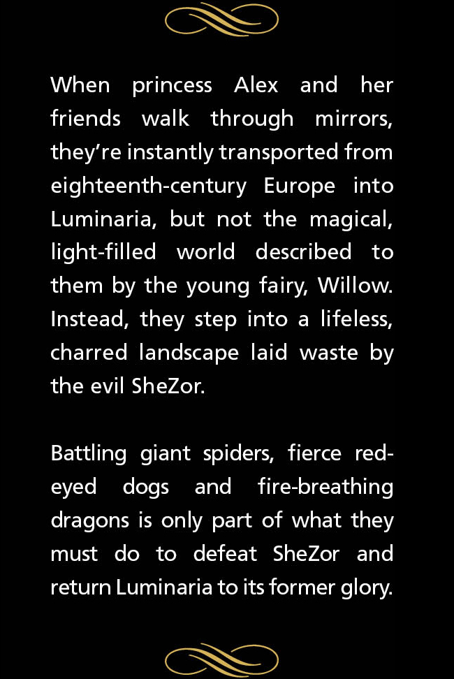 When princess Alex and her friends walk through mirrors, theyre instantly transported from eighteenth-century Europe into Luminaria, but not the magical, light-filled world described to them by the young fairy, Willow. Instead, they step into a lifeless, charred landscape laid waste by the evil SheZor. Battling giant spiders, fierce red-eyed dogs and fire-breathing dragons is only part of what they must do to defeat SheZor and return Luminaria to its former glory.